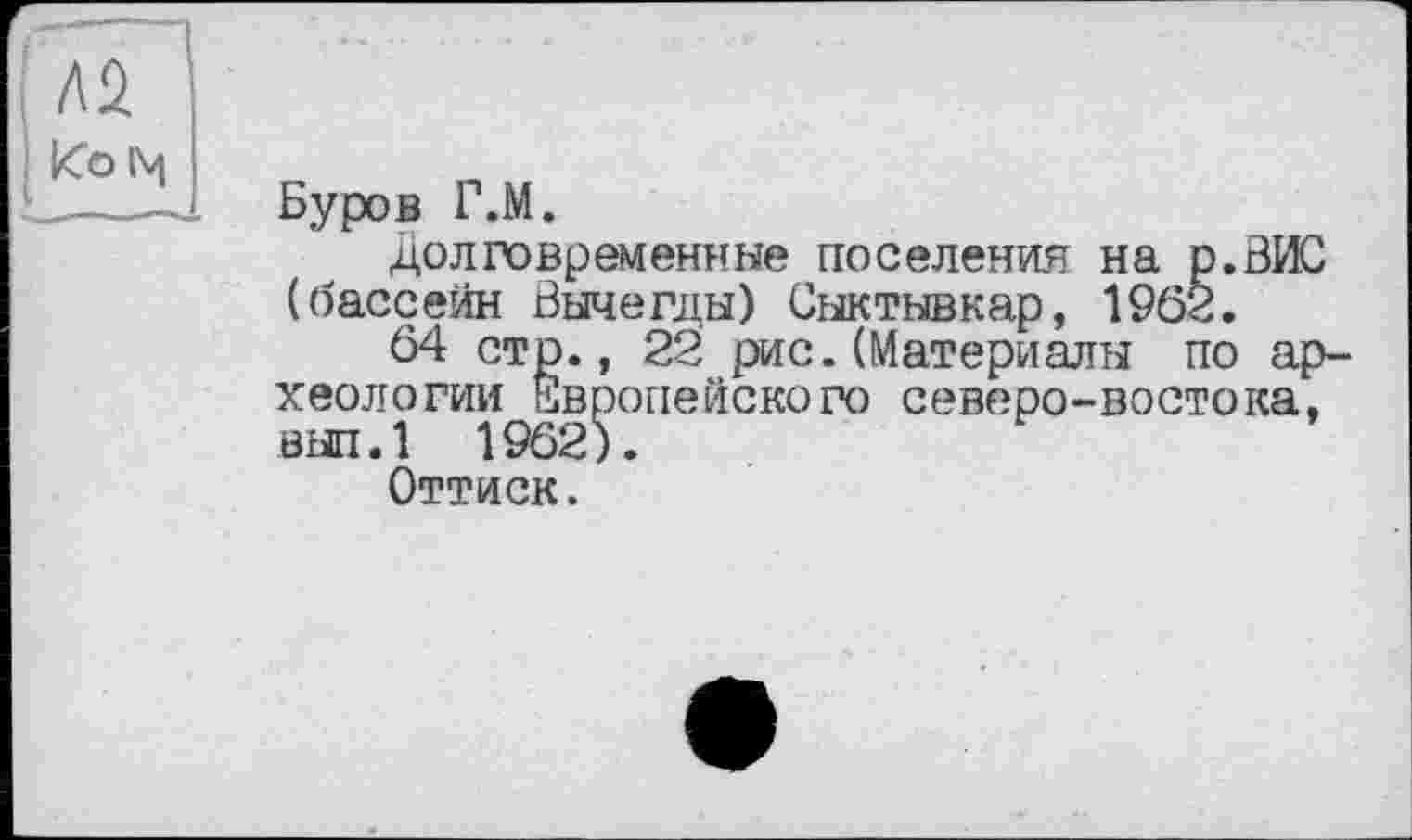 ﻿Л2
Ко 1\4
Буров Г.М.
долговременные поселения на р.ВИС (бассейн Вычегды) Сыктывкар, 1962.
64 стр., 22 рис.(Материалы по археологии Европейского северо-востока, вып.1 1962).
Оттиск.